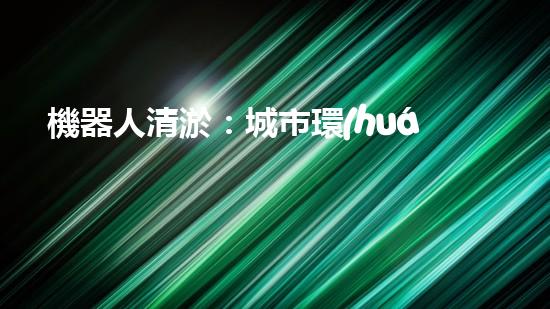 機器人清淤：城市環(huán)境衛(wèi)士還是技術(shù)挑戰(zhàn)？